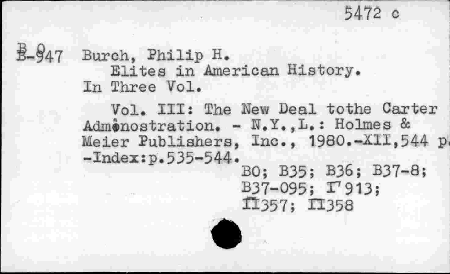 ﻿5472 c
§-§47
Burch, Philip H.
Elites in American History. In Three Vol.
Vol. Ill: The New Deal tothe Carter
Admtnostration. - N.Y.,L.: Holmes & Meier Publishers, Inc., 1980.-XII,544 p<
-Index:p.535-544
BO; B35; B36; B37-8 B37-095; 27913; 21357; 23358
J